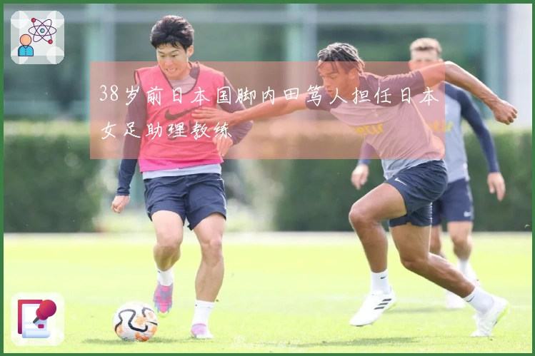 38岁前日本国脚内田笃人担任日本女足助理教练