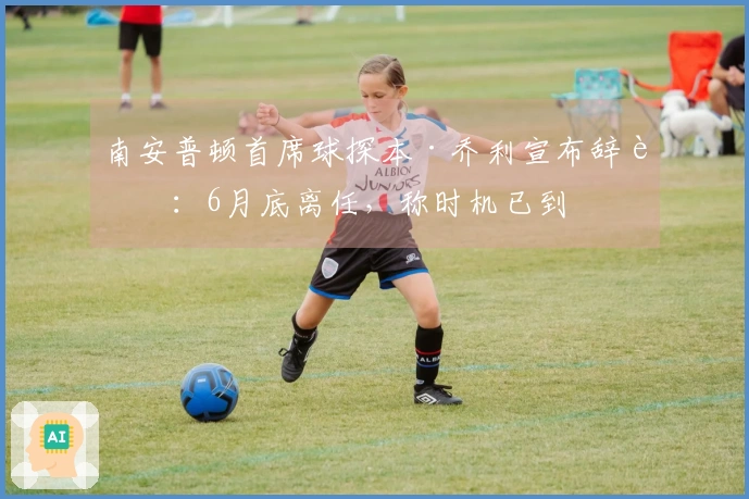 南安普顿首席球探本·乔利宣布辞职：6月底离任，称时机已到
