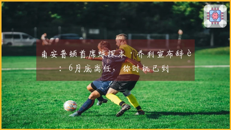 南安普顿首席球探本·乔利宣布辞职:6月底离任,称时机已到