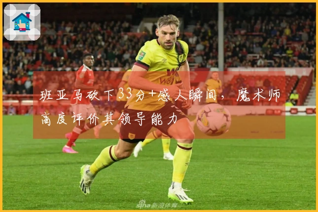 班亚马砍下33分+感人瞬间，魔术师高度评价其领导能力