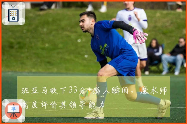 班亚马砍下33分+感人瞬间,魔术师高度评价其领导能力